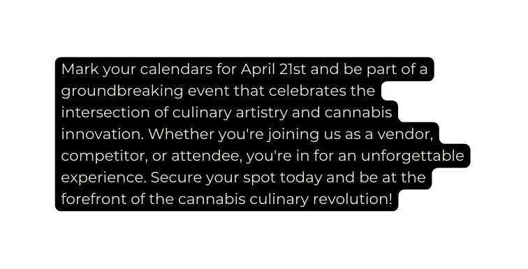 Mark your calendars for April 21st and be part of a groundbreaking event that celebrates the intersection of culinary artistry and cannabis innovation Whether you re joining us as a vendor competitor or attendee you re in for an unforgettable experience Secure your spot today and be at the forefront of the cannabis culinary revolution
